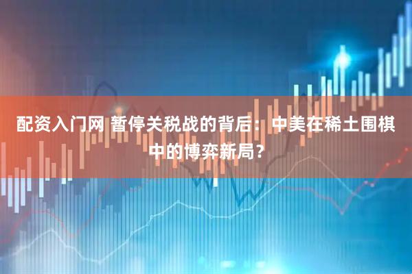 配资入门网 暂停关税战的背后：中美在稀土围棋中的博弈新局？