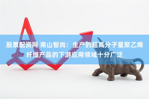 股票配资网 南山智尚：生产的超高分子量聚乙烯纤维产品的下游应用领域十分广泛