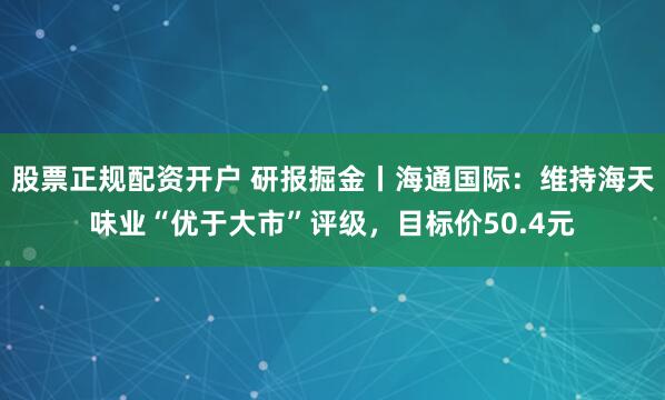 股票正规配资开户 研报掘金丨海通国际：维持海天味业“优于大市”评级，目标价50.4元