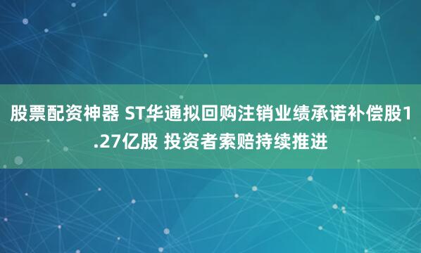股票配资神器 ST华通拟回购注销业绩承诺补偿股1.27亿股 投资者索赔持续推进