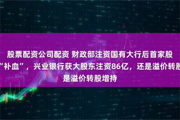 股票配资公司配资 财政部注资国有大行后首家股份行“补血”，兴业银行获大股东注资86亿，还是溢价转股增持