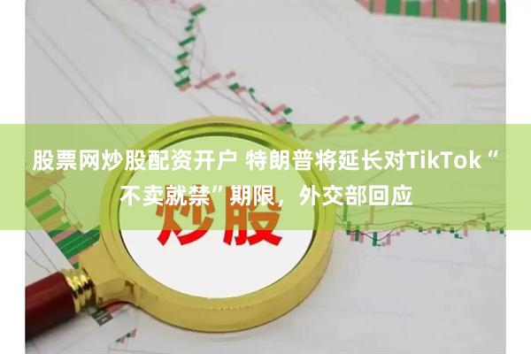 股票网炒股配资开户 特朗普将延长对TikTok“不卖就禁”期限，外交部回应