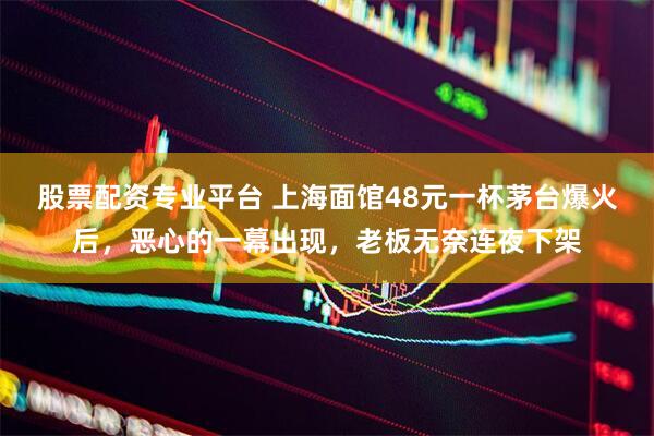 股票配资专业平台 上海面馆48元一杯茅台爆火后，恶心的一幕出现，老板无奈连夜下架